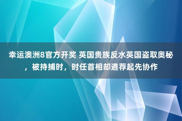 幸运澳洲8官方开奖 英国贵族反水英国盗取奥秘，被持捕时，时任首相却遴荐起先协作