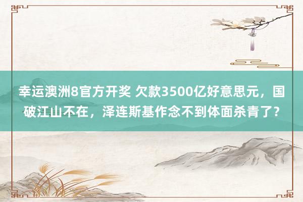 幸运澳洲8官方开奖 欠款3500亿好意思元，国破江山不在，泽连斯基作念不到体面杀青了？
