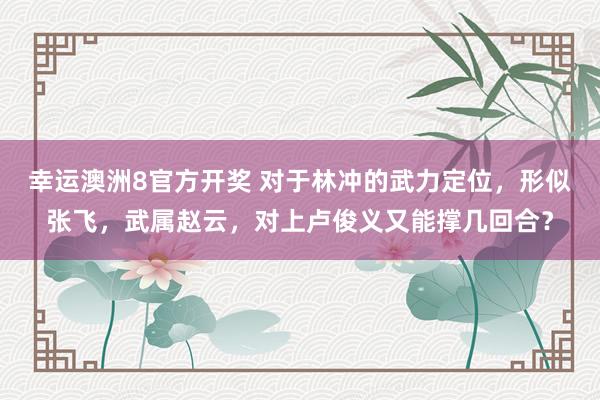 幸运澳洲8官方开奖 对于林冲的武力定位，形似张飞，武属赵云，对上卢俊义又能撑几回合？