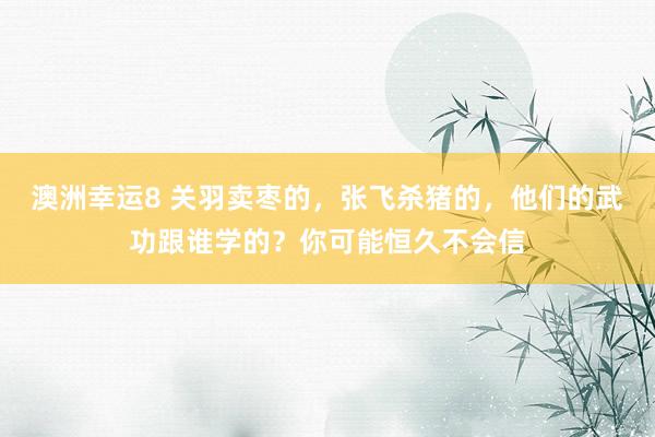 澳洲幸运8 关羽卖枣的，张飞杀猪的，他们的武功跟谁学的？你可能恒久不会信