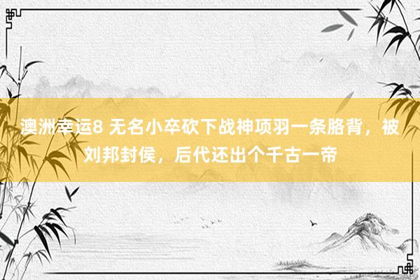 澳洲幸运8 无名小卒砍下战神项羽一条胳背，被刘邦封侯，后代还出个千古一帝