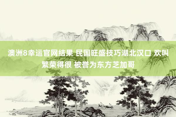 澳洲8幸运官网结果 民国旺盛技巧湖北汉口 欢叫繁荣得很 被誉为东方芝加哥
