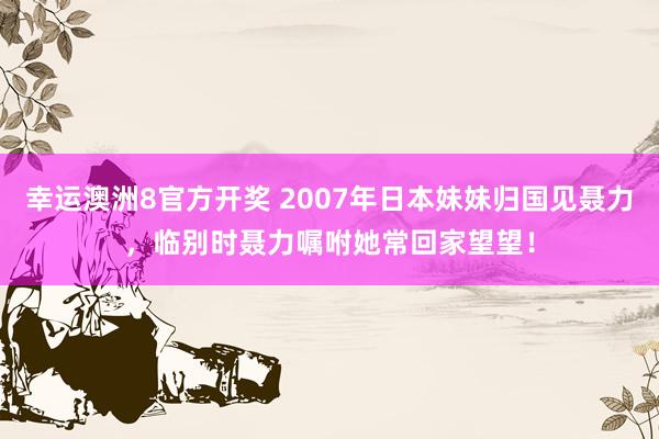 幸运澳洲8官方开奖 2007年日本妹妹归国见聂力，临别时聂力嘱咐她常回家望望！