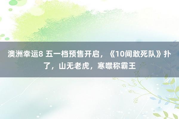 澳洲幸运8 五一档预售开启，《10间敢死队》扑了，山无老虎，寒噤称霸王
