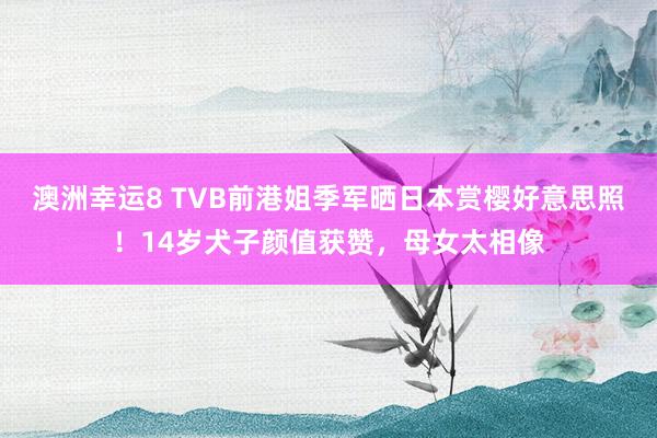 澳洲幸运8 TVB前港姐季军晒日本赏樱好意思照！14岁犬子颜值获赞，母女太相像