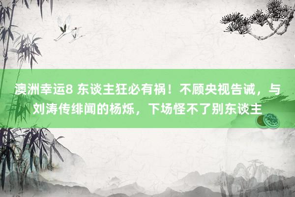 澳洲幸运8 东谈主狂必有祸！不顾央视告诫，与刘涛传绯闻的杨烁，下场怪不了别东谈主