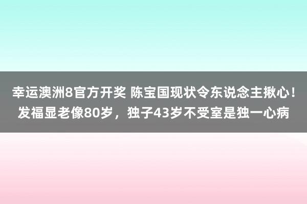 幸运澳洲8官方开奖 陈宝国现状令东说念主揪心！发福显老像80岁，独子43岁不受室是独一心病
