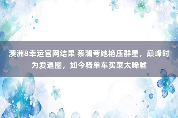 澳洲8幸运官网结果 蔡澜夸她艳压群星，巅峰时为爱退圈，如今骑单车买菜太唏嘘