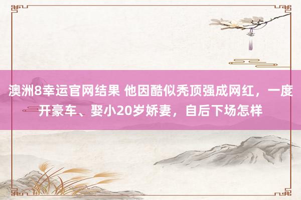 澳洲8幸运官网结果 他因酷似秃顶强成网红，一度开豪车、娶小20岁娇妻，自后下场怎样
