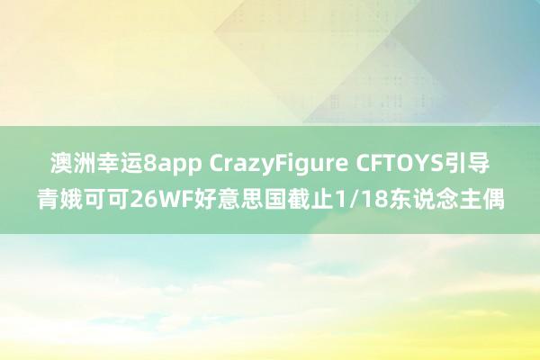 澳洲幸运8app CrazyFigure CFTOYS引导青娥可可26WF好意思国截止1/18东说念主偶