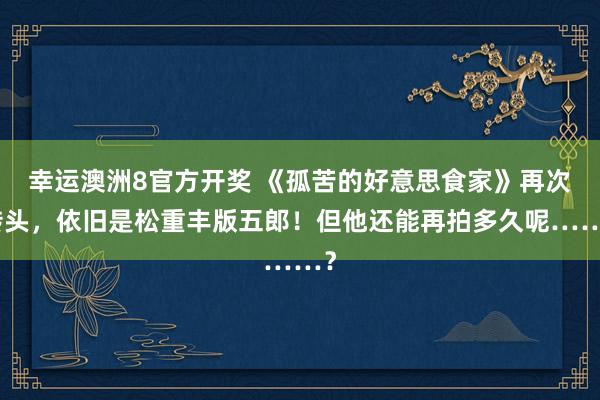 幸运澳洲8官方开奖 《孤苦的好意思食家》再次转头，依旧是松重丰版五郎！但他还能再拍多久呢……？