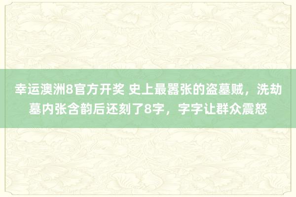 幸运澳洲8官方开奖 史上最嚣张的盗墓贼，洗劫墓内张含韵后还刻了8字，字字让群众震怒