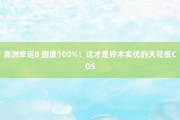 澳洲幸运8 甜度100%！这才是铃木实优的天花板COS