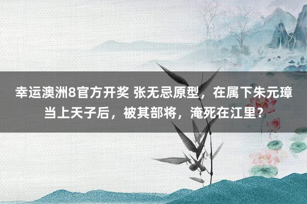 幸运澳洲8官方开奖 张无忌原型，在属下朱元璋当上天子后，被其部将，淹死在江里？