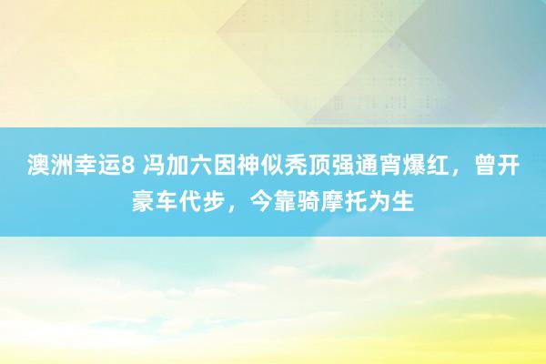 澳洲幸运8 冯加六因神似秃顶强通宵爆红，曾开豪车代步，今靠骑摩托为生