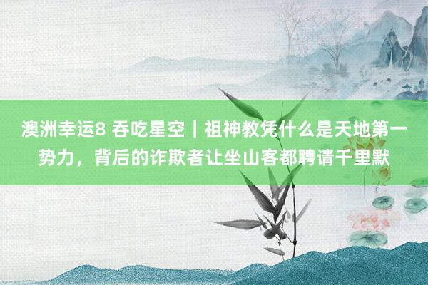 澳洲幸运8 吞吃星空｜祖神教凭什么是天地第一势力，背后的诈欺者让坐山客都聘请千里默