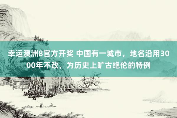 幸运澳洲8官方开奖 中国有一城市，地名沿用3000年不改，为历史上旷古绝伦的特例