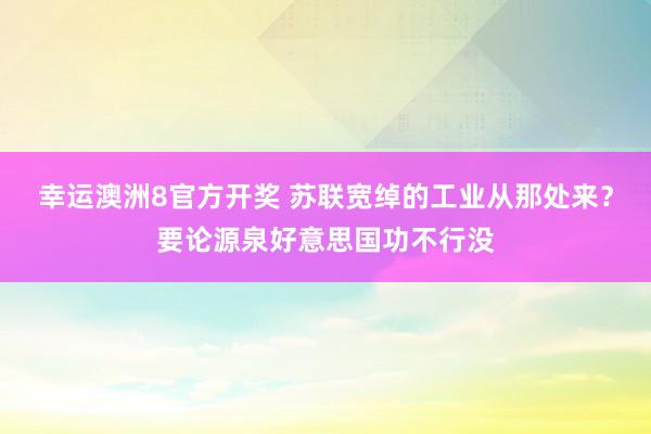 幸运澳洲8官方开奖 苏联宽绰的工业从那处来？要论源泉好意思国功不行没