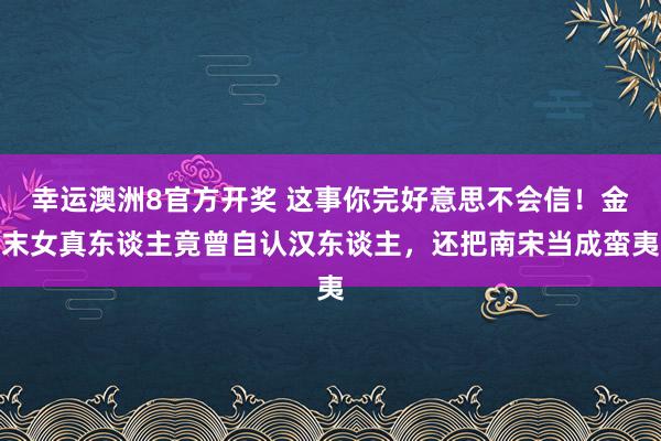 幸运澳洲8官方开奖 这事你完好意思不会信！金末女真东谈主竟曾自认汉东谈主，还把南宋当成蛮夷
