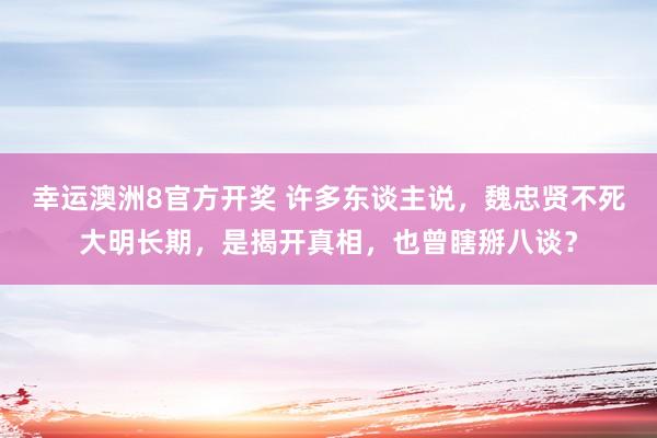 幸运澳洲8官方开奖 许多东谈主说，魏忠贤不死大明长期，是揭开真相，也曾瞎掰八谈？
