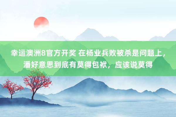 幸运澳洲8官方开奖 在杨业兵败被杀是问题上，潘好意思到底有莫得包袱，应该说莫得