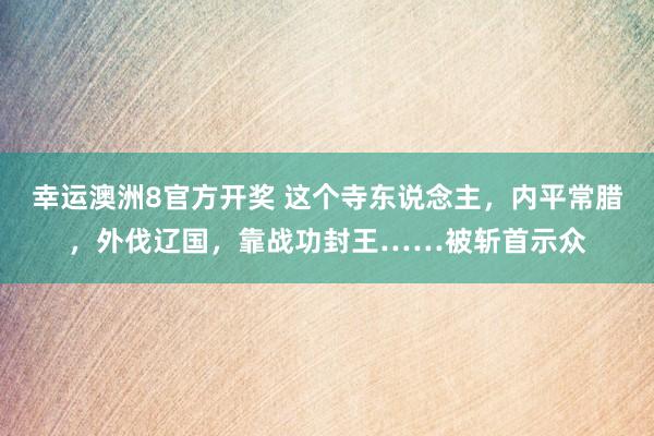 幸运澳洲8官方开奖 这个寺东说念主，内平常腊，外伐辽国，靠战功封王……被斩首示众