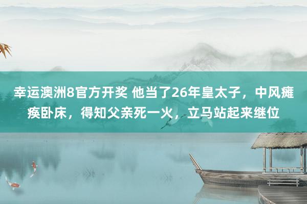 幸运澳洲8官方开奖 他当了26年皇太子，中风瘫痪卧床，得知父亲死一火，立马站起来继位