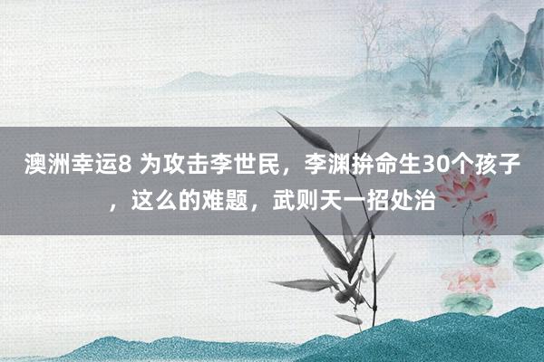 澳洲幸运8 为攻击李世民，李渊拚命生30个孩子，这么的难题，武则天一招处治