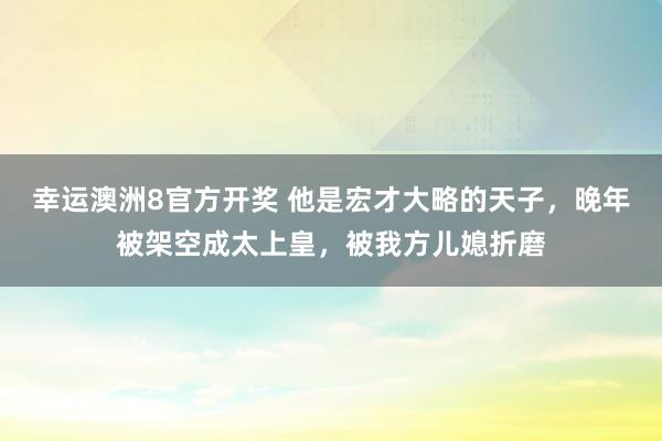 幸运澳洲8官方开奖 他是宏才大略的天子，晚年被架空成太上皇，被我方儿媳折磨