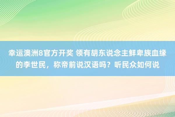 幸运澳洲8官方开奖 领有胡东说念主鲜卑族血缘的李世民，称帝前说汉语吗？听民众如何说