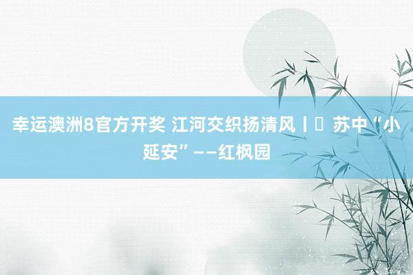 幸运澳洲8官方开奖 江河交织扬清风丨㉘苏中“小延安”——红枫园