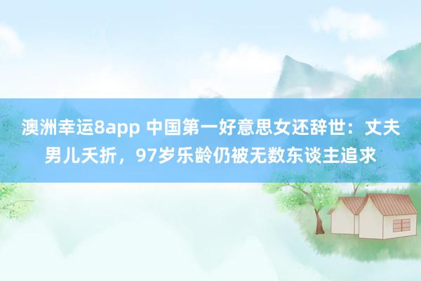 澳洲幸运8app 中国第一好意思女还辞世：丈夫男儿夭折，97岁乐龄仍被无数东谈主追求