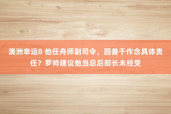 澳洲幸运8 他任舟师副司令，因善于作念具体责任？罗帅建议他当总后部长未经受