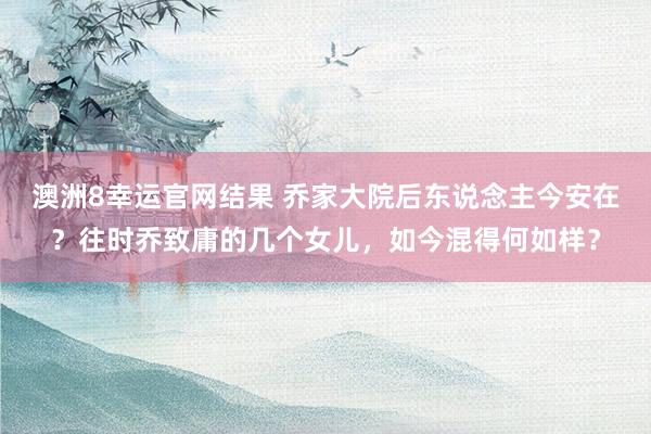 澳洲8幸运官网结果 乔家大院后东说念主今安在？往时乔致庸的几个女儿，如今混得何如样？