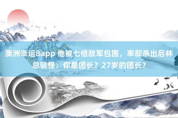 澳洲幸运8app 他被七倍敌军包围，率部杀出后林总骇怪：你是团长？27岁的团长？