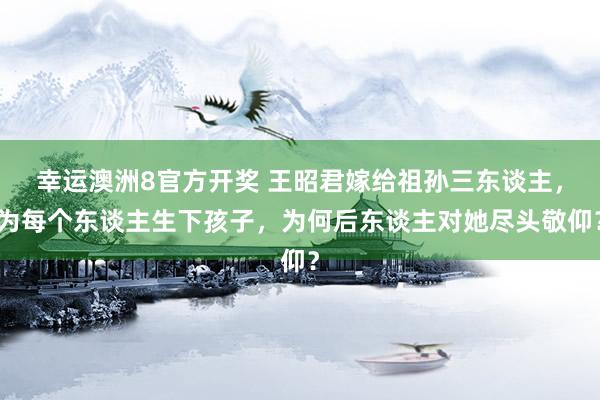 幸运澳洲8官方开奖 王昭君嫁给祖孙三东谈主，为每个东谈主生下孩子，为何后东谈主对她尽头敬仰？