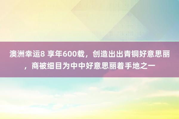 澳洲幸运8 享年600载，创造出出青铜好意思丽，商被细目为中中好意思丽着手地之一
