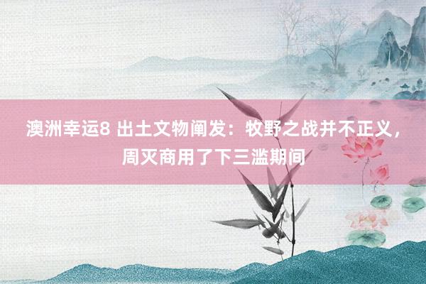 澳洲幸运8 出土文物阐发：牧野之战并不正义，周灭商用了下三滥期间