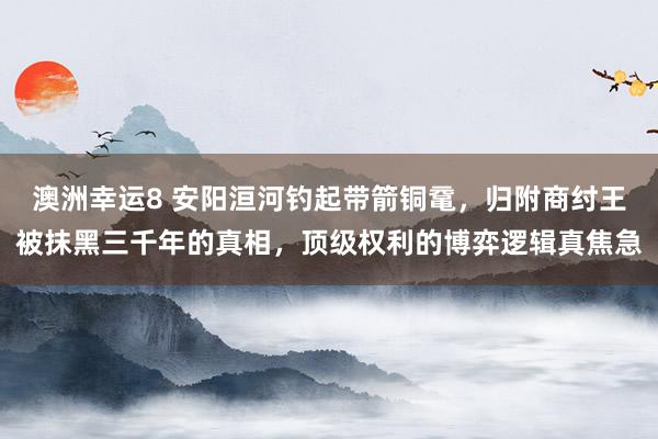 澳洲幸运8 安阳洹河钓起带箭铜鼋，归附商纣王被抹黑三千年的真相，顶级权利的博弈逻辑真焦急
