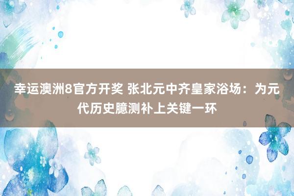 幸运澳洲8官方开奖 张北元中齐皇家浴场：为元代历史臆测补上关键一环