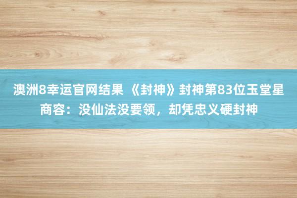 澳洲8幸运官网结果 《封神》封神第83位玉堂星商容：没仙法没要领，却凭忠义硬封神