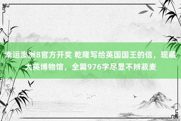 幸运澳洲8官方开奖 乾隆写给英国国王的信，现藏大英博物馆，全篇976字尽显不辨菽麦