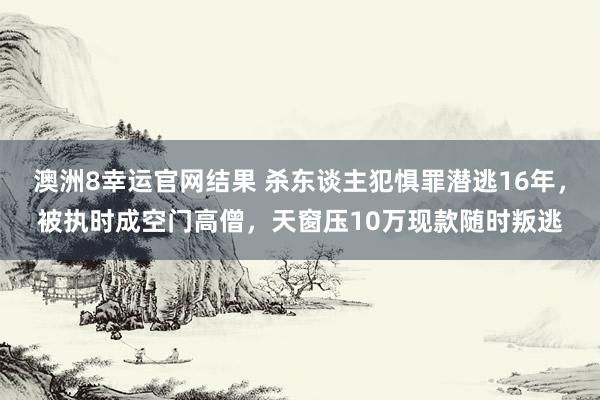 澳洲8幸运官网结果 杀东谈主犯惧罪潜逃16年，被执时成空门高僧，天窗压10万现款随时叛逃