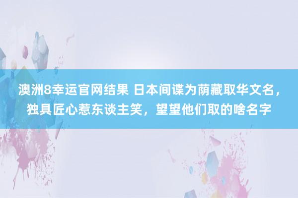 澳洲8幸运官网结果 日本间谍为荫藏取华文名，独具匠心惹东谈主笑，望望他们取的啥名字