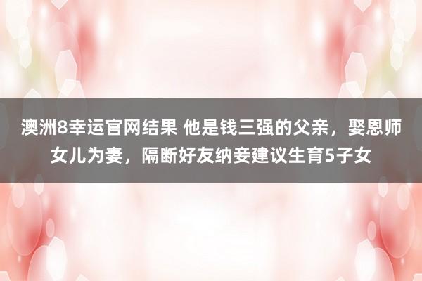 澳洲8幸运官网结果 他是钱三强的父亲，娶恩师女儿为妻，隔断好友纳妾建议生育5子女