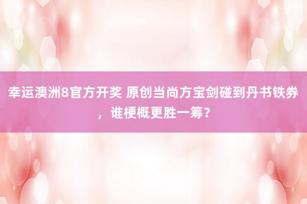 幸运澳洲8官方开奖 原创当尚方宝剑碰到丹书铁券，谁梗概更胜一筹？