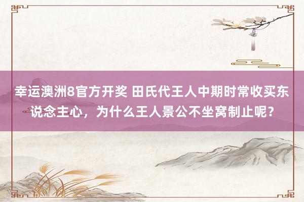 幸运澳洲8官方开奖 田氏代王人中期时常收买东说念主心，为什么王人景公不坐窝制止呢？