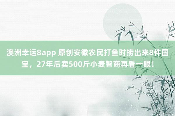 澳洲幸运8app 原创安徽农民打鱼时捞出来8件国宝，27年后卖500斤小麦智商再看一眼！