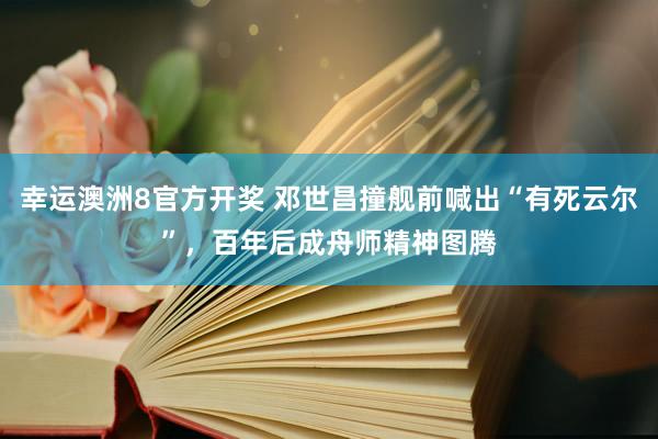 幸运澳洲8官方开奖 邓世昌撞舰前喊出“有死云尔”，百年后成舟师精神图腾
