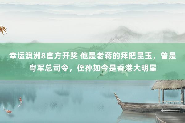 幸运澳洲8官方开奖 他是老蒋的拜把昆玉，曾是粤军总司令，侄孙如今是香港大明星